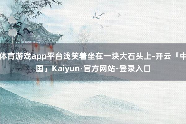 体育游戏app平台浅笑着坐在一块大石头上-开云「中国」Kaiyun·官方网站-登录入口