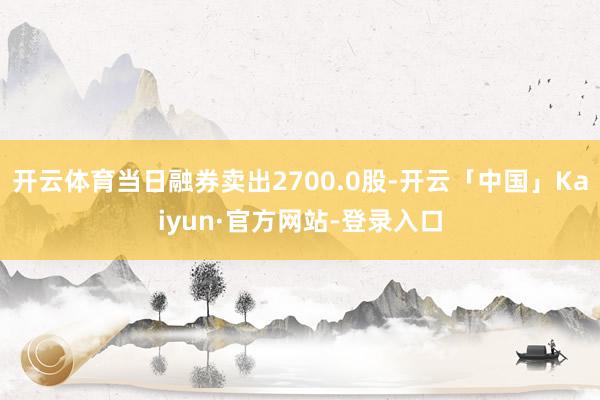 开云体育当日融券卖出2700.0股-开云「中国」Kaiyun·官方网站-登录入口