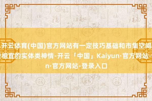 开云体育(中国)官方网站有一定技巧基础和市集空间、且体量相宜的实体类神情-开云「中国」Kaiyun·官方网站-登录入口