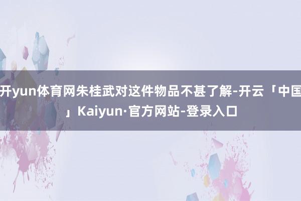 开yun体育网朱桂武对这件物品不甚了解-开云「中国」Kaiyun·官方网站-登录入口