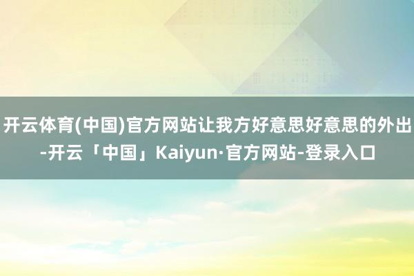 开云体育(中国)官方网站让我方好意思好意思的外出-开云「中国」Kaiyun·官方网站-登录入口