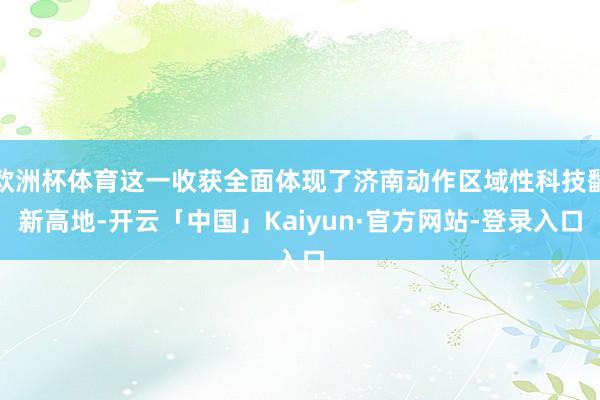 欧洲杯体育这一收获全面体现了济南动作区域性科技翻新高地-开云「中国」Kaiyun·官方网站-登录入口