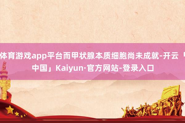 体育游戏app平台而甲状腺本质细胞尚未成就-开云「中国」Kaiyun·官方网站-登录入口