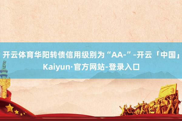 开云体育华阳转债信用级别为“AA-”-开云「中国」Kaiyun·官方网站-登录入口