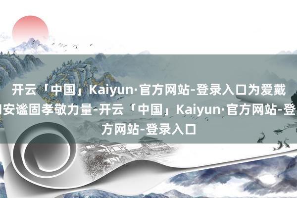 开云「中国」Kaiyun·官方网站-登录入口为爱戴地区和安谧固孝敬力量-开云「中国」Kaiyun·官方网站-登录入口