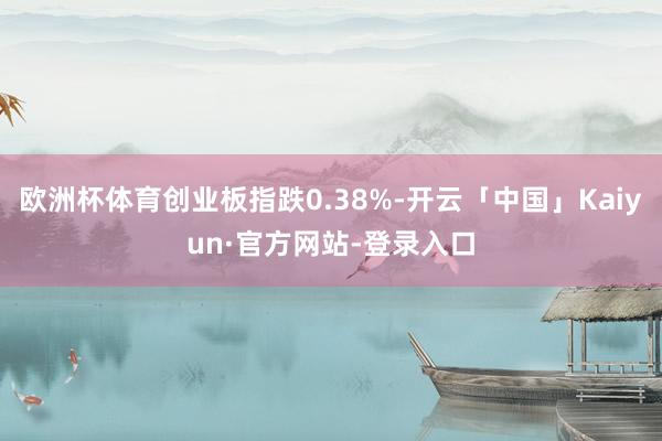 欧洲杯体育创业板指跌0.38%-开云「中国」Kaiyun·官方网站-登录入口