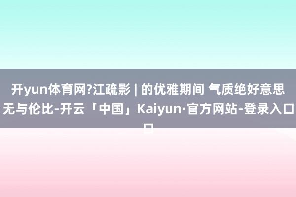 开yun体育网?江疏影 | 的优雅期间 气质绝好意思无与伦比-开云「中国」Kaiyun·官方网站-登录入口