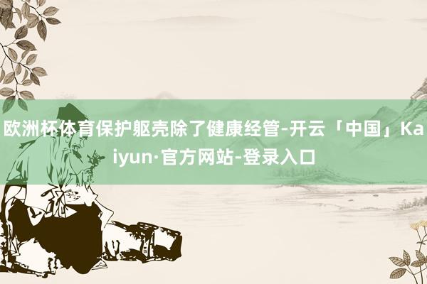 欧洲杯体育保护躯壳除了健康经管-开云「中国」Kaiyun·官方网站-登录入口