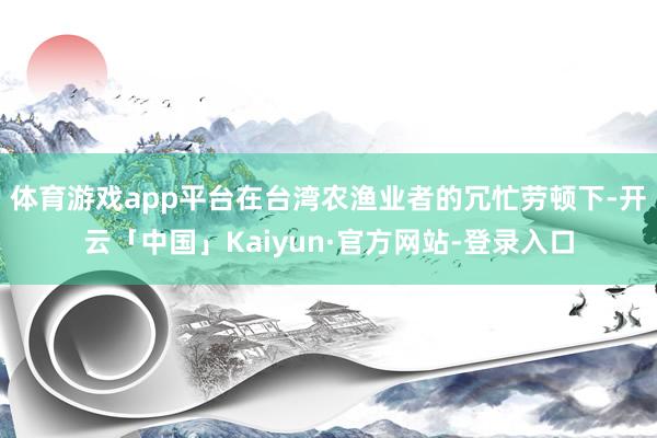 体育游戏app平台在台湾农渔业者的冗忙劳顿下-开云「中国」Kaiyun·官方网站-登录入口