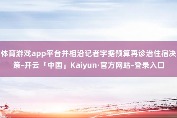 体育游戏app平台并相沿记者字据预算再诊治住宿决策-开云「中国」Kaiyun·官方网站-登录入口