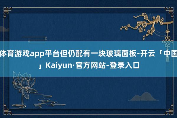 体育游戏app平台但仍配有一块玻璃面板-开云「中国」Kaiyun·官方网站-登录入口
