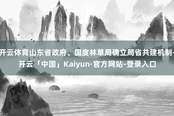 开云体育山东省政府、国度林草局确立局省共建机制-开云「中国」Kaiyun·官方网站-登录入口