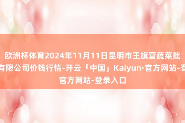 欧洲杯体育2024年11月11日昆明市王旗营蔬菜批发阛阓有限公司价钱行情-开云「中国」Kaiyun·官方网站-登录入口