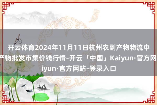 开云体育2024年11月11日杭州农副产物物流中心南庄兜农产物批发市集价钱行情-开云「中国」Kaiyun·官方网站-登录入口