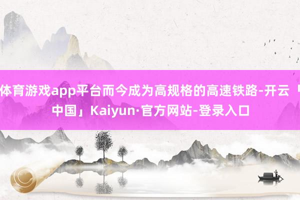 体育游戏app平台而今成为高规格的高速铁路-开云「中国」Kaiyun·官方网站-登录入口