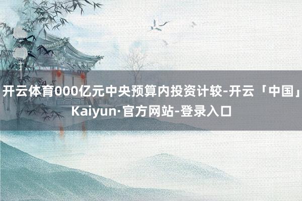 开云体育000亿元中央预算内投资计较-开云「中国」Kaiyun·官方网站-登录入口