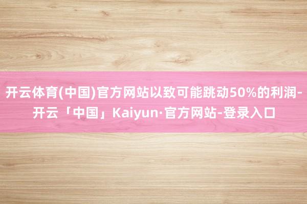 开云体育(中国)官方网站以致可能跳动50%的利润-开云「中国」Kaiyun·官方网站-登录入口