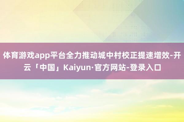 体育游戏app平台全力推动城中村校正提速增效-开云「中国」Kaiyun·官方网站-登录入口