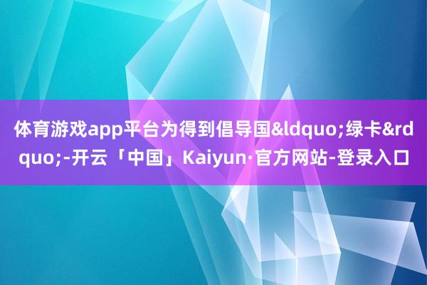 体育游戏app平台为得到倡导国&ldquo;绿卡&rdquo;-开云「中国」Kaiyun·官方网站-登录入口