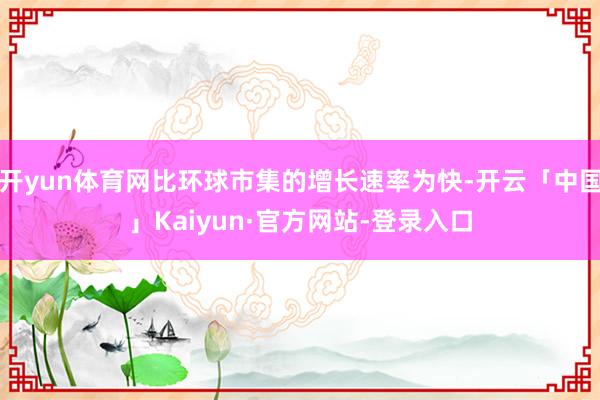 开yun体育网比环球市集的增长速率为快-开云「中国」Kaiyun·官方网站-登录入口