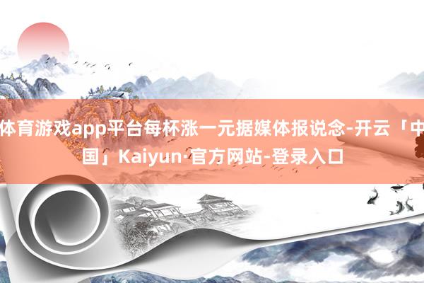 体育游戏app平台每杯涨一元据媒体报说念-开云「中国」Kaiyun·官方网站-登录入口