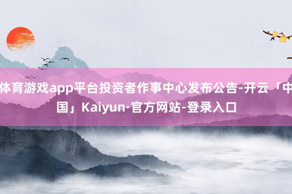 体育游戏app平台投资者作事中心发布公告-开云「中国」Kaiyun·官方网站-登录入口