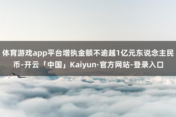 体育游戏app平台增执金额不逾越1亿元东说念主民币-开云「中国」Kaiyun·官方网站-登录入口