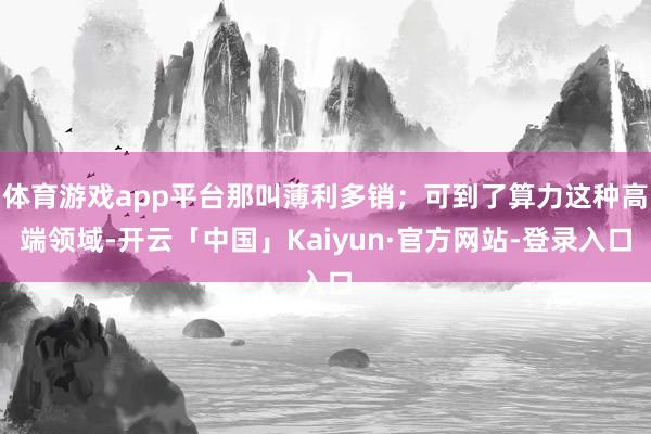 体育游戏app平台那叫薄利多销；可到了算力这种高端领域-开云「中国」Kaiyun·官方网站-登录入口