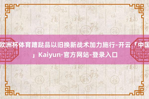欧洲杯体育蹧跶品以旧换新战术加力施行-开云「中国」Kaiyun·官方网站-登录入口