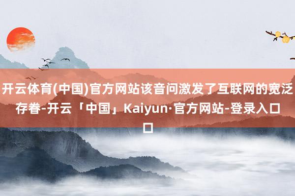 开云体育(中国)官方网站该音问激发了互联网的宽泛存眷-开云「中国」Kaiyun·官方网站-登录入口