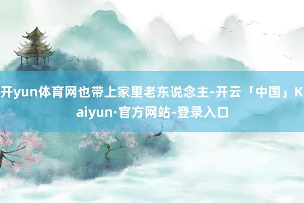 开yun体育网也带上家里老东说念主-开云「中国」Kaiyun·官方网站-登录入口