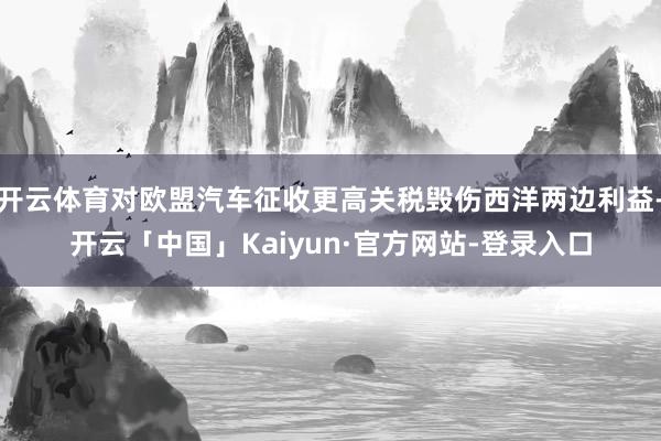 开云体育对欧盟汽车征收更高关税毁伤西洋两边利益-开云「中国」Kaiyun·官方网站-登录入口