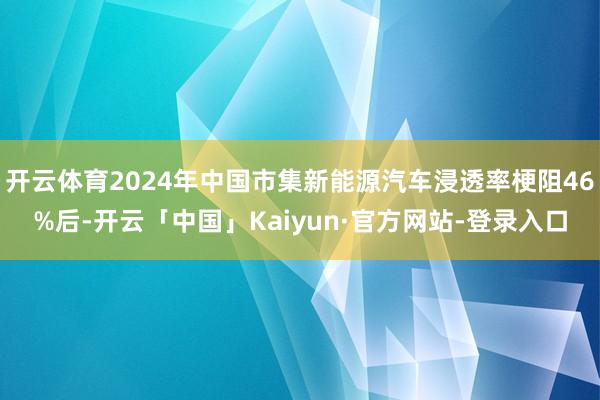开云体育2024年中国市集新能源汽车浸透率梗阻46%后-开云「中国」Kaiyun·官方网站-登录入口