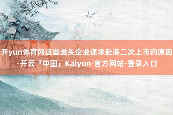 开yun体育网这些龙头企业谋求赴港二次上市的原因-开云「中国」Kaiyun·官方网站-登录入口