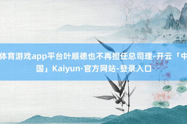 体育游戏app平台叶顺德也不再担任总司理-开云「中国」Kaiyun·官方网站-登录入口