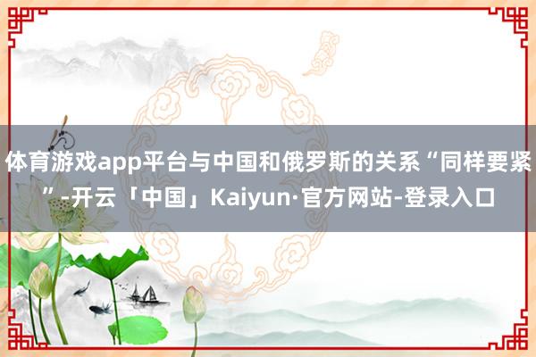 体育游戏app平台与中国和俄罗斯的关系“同样要紧”-开云「中国」Kaiyun·官方网站-登录入口