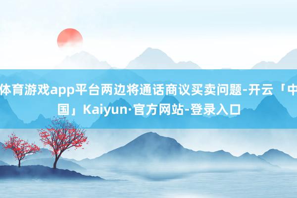 体育游戏app平台两边将通话商议买卖问题-开云「中国」Kaiyun·官方网站-登录入口