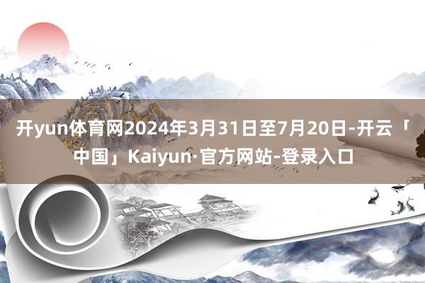 开yun体育网2024年3月31日至7月20日-开云「中国」Kaiyun·官方网站-登录入口
