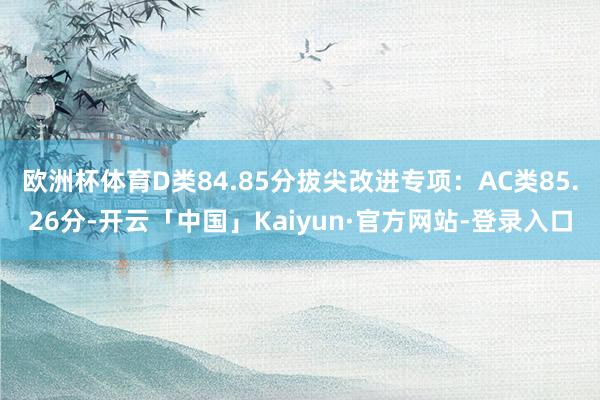 欧洲杯体育D类84.85分拔尖改进专项：AC类85.26分-开云「中国」Kaiyun·官方网站-登录入口