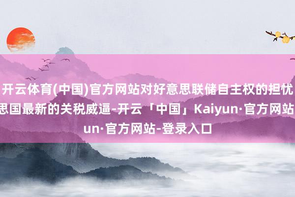 开云体育(中国)官方网站对好意思联储自主权的担忧以及好意思国最新的关税威逼-开云「中国」Kaiyun·官方网站-登录入口