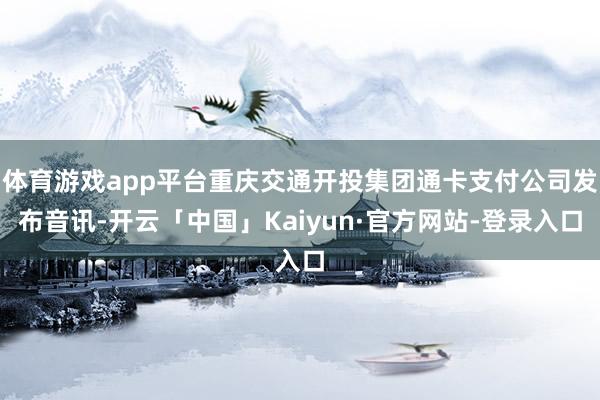 体育游戏app平台重庆交通开投集团通卡支付公司发布音讯-开云「中国」Kaiyun·官方网站-登录入口
