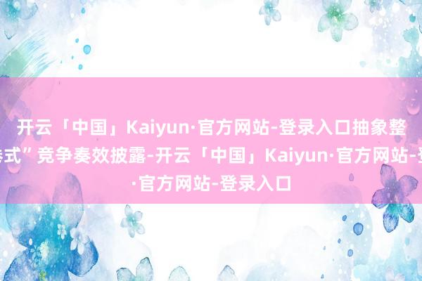 开云「中国」Kaiyun·官方网站-登录入口抽象整治“内卷式”竞争奏效披露-开云「中国」Kaiyun·官方网站-登录入口